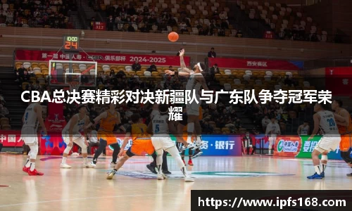 CBA总决赛精彩对决新疆队与广东队争夺冠军荣耀