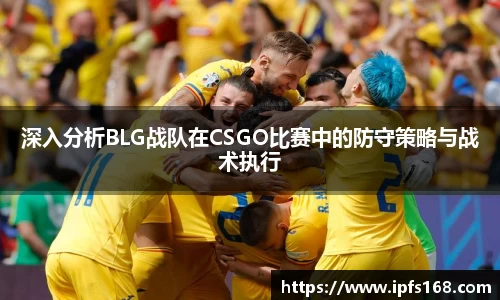 深入分析BLG战队在CSGO比赛中的防守策略与战术执行